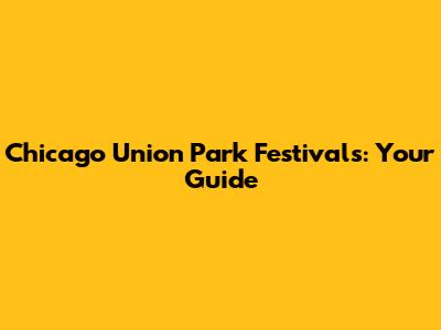 Chicago Union Park Festivals: Your Guide