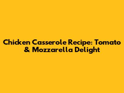 Chicken Casserole Recipe: Tomato & Mozzarella Delight