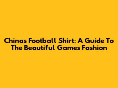 China's Football Shirt: A Guide To The Beautiful Game's Fashion