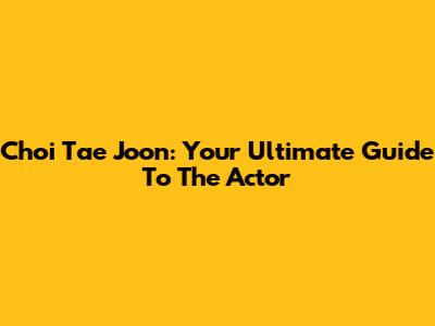 Choi Tae Joon: Your Ultimate Guide To The Actor