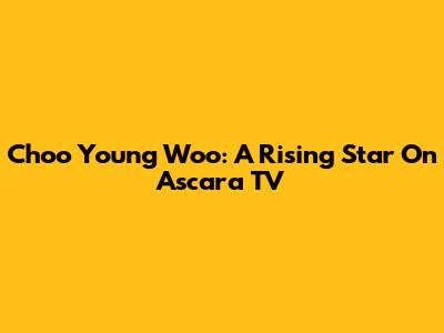 Choo Young Woo: A Rising Star On Ascara TV