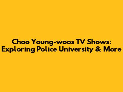 Choo Young-woo's TV Shows: Exploring Police University & More
