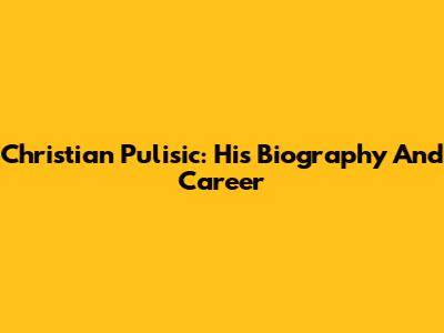 Christian Pulisic: His Biography And Career