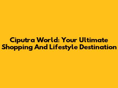 Ciputra World: Your Ultimate Shopping And Lifestyle Destination