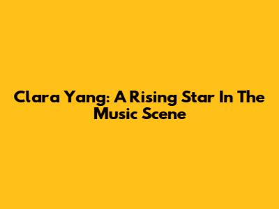 Clara Yang: A Rising Star In The Music Scene