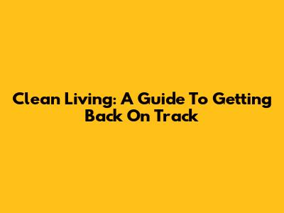 Clean Living: A Guide To Getting Back On Track