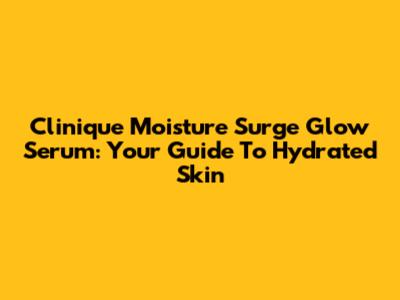 Clinique Moisture Surge Glow Serum: Your Guide To Hydrated Skin