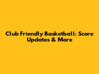 Club Friendly Basketball: Score Updates & More