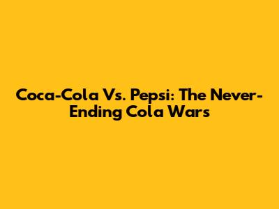 Coca-Cola Vs. Pepsi: The Never-Ending Cola Wars