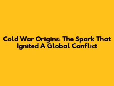 Cold War Origins: The Spark That Ignited A Global Conflict