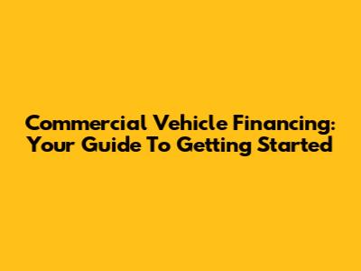 Commercial Vehicle Financing: Your Guide To Getting Started