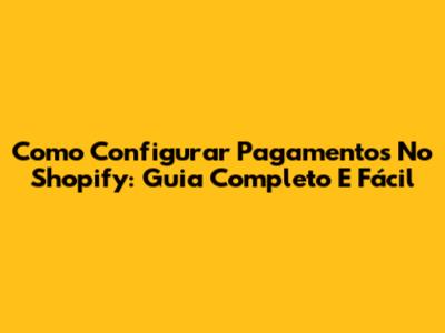 Como Configurar Pagamentos No Shopify: Guia Completo E Fácil