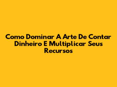 Como Dominar A Arte De Contar Dinheiro E Multiplicar Seus Recursos