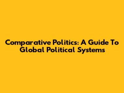 Comparative Politics: A Guide To Global Political Systems