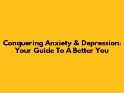 Conquering Anxiety & Depression: Your Guide To A Better You