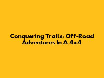 Conquering Trails: Off-Road Adventures In A 4x4