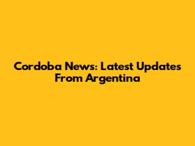 Cordoba News: Latest Updates From Argentina