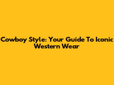Cowboy Style: Your Guide To Iconic Western Wear