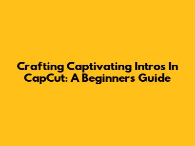 Crafting Captivating Intros In CapCut: A Beginner's Guide