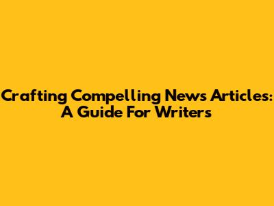 Crafting Compelling News Articles: A Guide For Writers