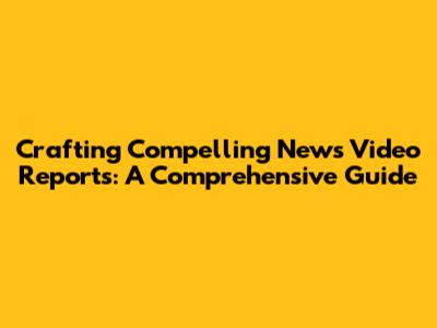 Crafting Compelling News Video Reports: A Comprehensive Guide