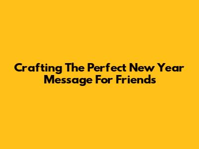 Crafting The Perfect New Year Message For Friends