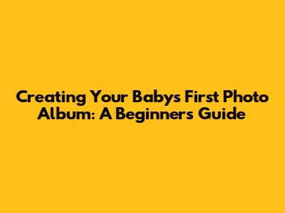 Creating Your Baby's First Photo Album: A Beginner's Guide