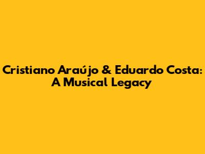 Cristiano Araújo & Eduardo Costa: A Musical Legacy