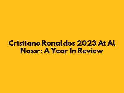 Cristiano Ronaldo's 2023 At Al Nassr: A Year In Review
