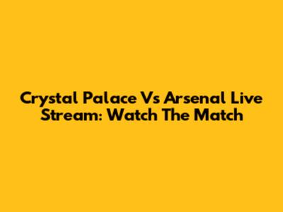 Crystal Palace Vs Arsenal Live Stream: Watch The Match
