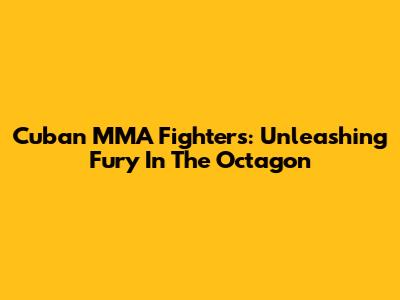 Cuban MMA Fighters: Unleashing Fury In The Octagon