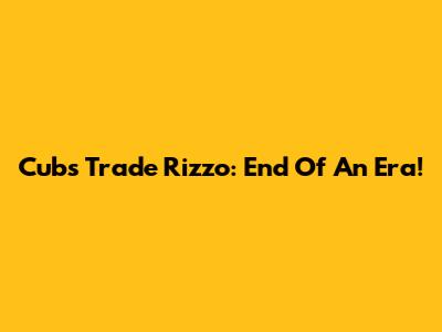 Cubs Trade Rizzo: End Of An Era!