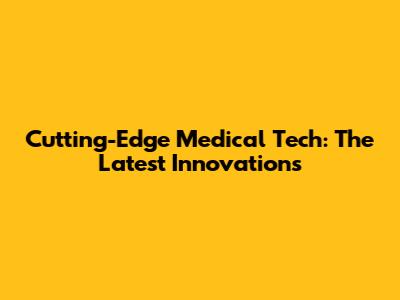 Cutting-Edge Medical Tech: The Latest Innovations