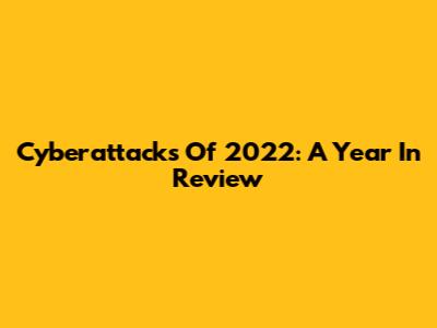 Cyberattacks Of 2022: A Year In Review