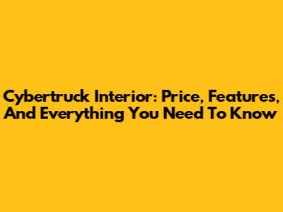 Cybertruck Interior: Price, Features, And Everything You Need To Know