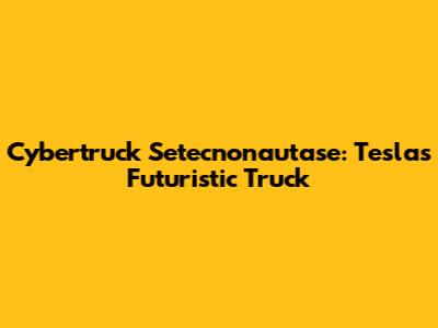Cybertruck Setecnonautase: Tesla's Futuristic Truck