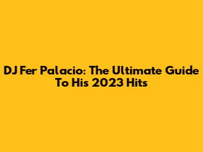 DJ Fer Palacio: The Ultimate Guide To His 2023 Hits