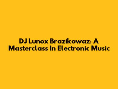 DJ Lunox Brazikowaz: A Masterclass In Electronic Music