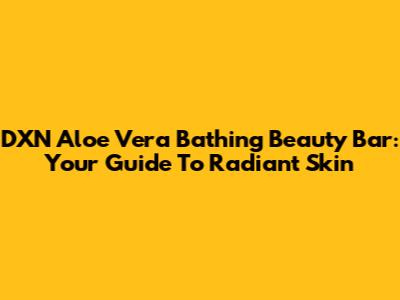 DXN Aloe Vera Bathing Beauty Bar: Your Guide To Radiant Skin
