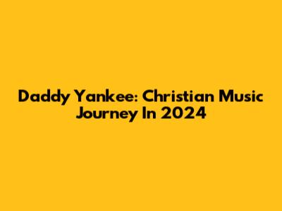 Daddy Yankee: Christian Music Journey In 2024