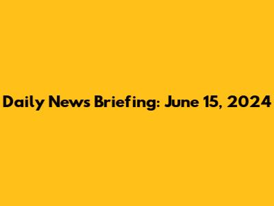 Daily News Briefing: June 15, 2024