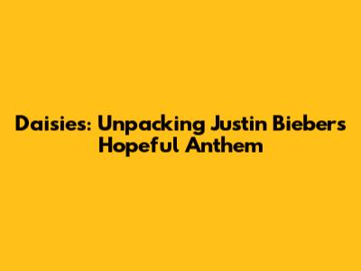 Daisies: Unpacking Justin Bieber's Hopeful Anthem