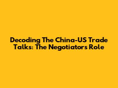 Decoding The China-US Trade Talks: The Negotiator's Role