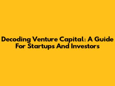 Decoding Venture Capital: A Guide For Startups And Investors