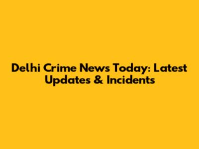 Delhi Crime News Today: Latest Updates & Incidents