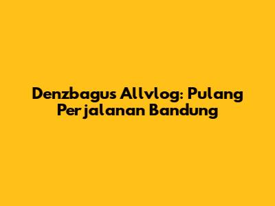 Denzbagus Allvlog: Pulang Perjalanan Bandung