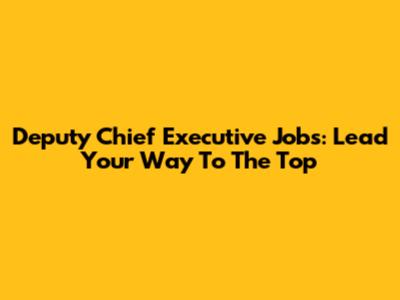 Deputy Chief Executive Jobs: Lead Your Way To The Top
