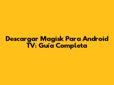 Descargar Magisk Para Android TV: Guía Completa