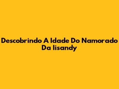 Descobrindo A Idade Do Namorado Da Iisandy