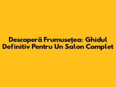 Descoperă Frumusețea: Ghidul Definitiv Pentru Un Salon Complet